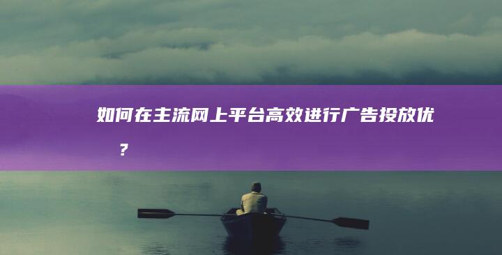 如何在主流网上平台高效进行广告投放优化？